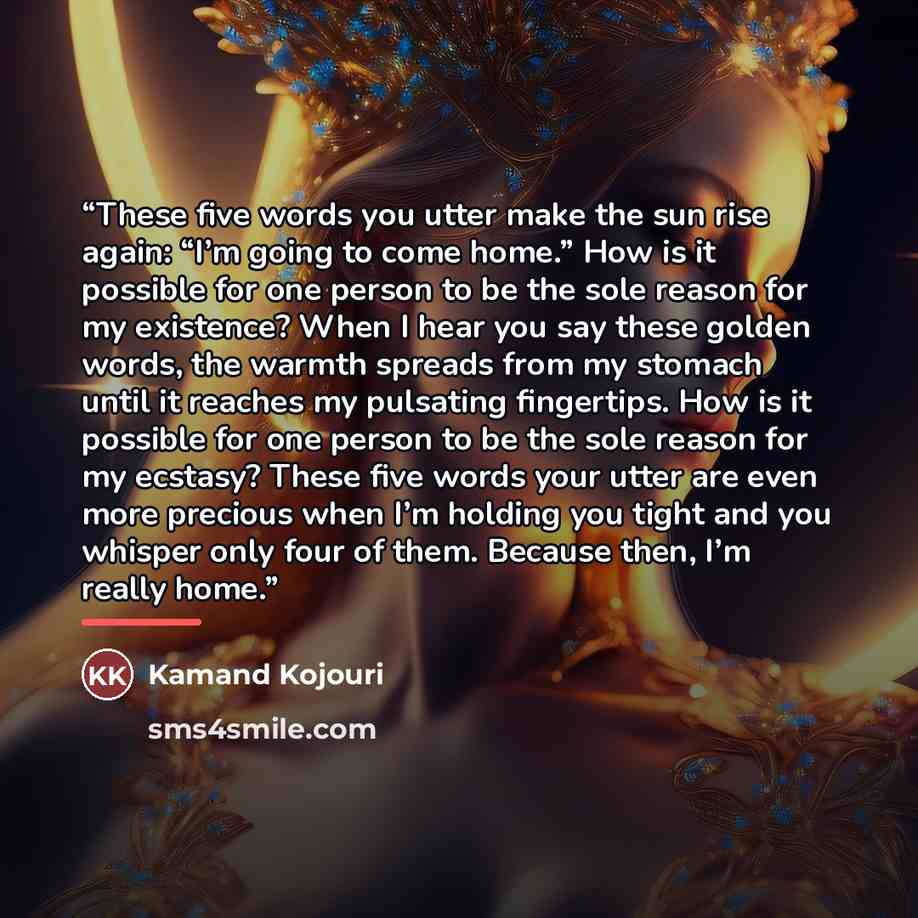 “These five words you utter make the sun rise again: “I’m going to come home.” How is it possible for one person to be the sole reason for my existence? When I hear you say these golden words, the warmth spreads from my stomach until it reaches my pulsating fingertips. How is it possible for one…” quote by Kamand Kojouri