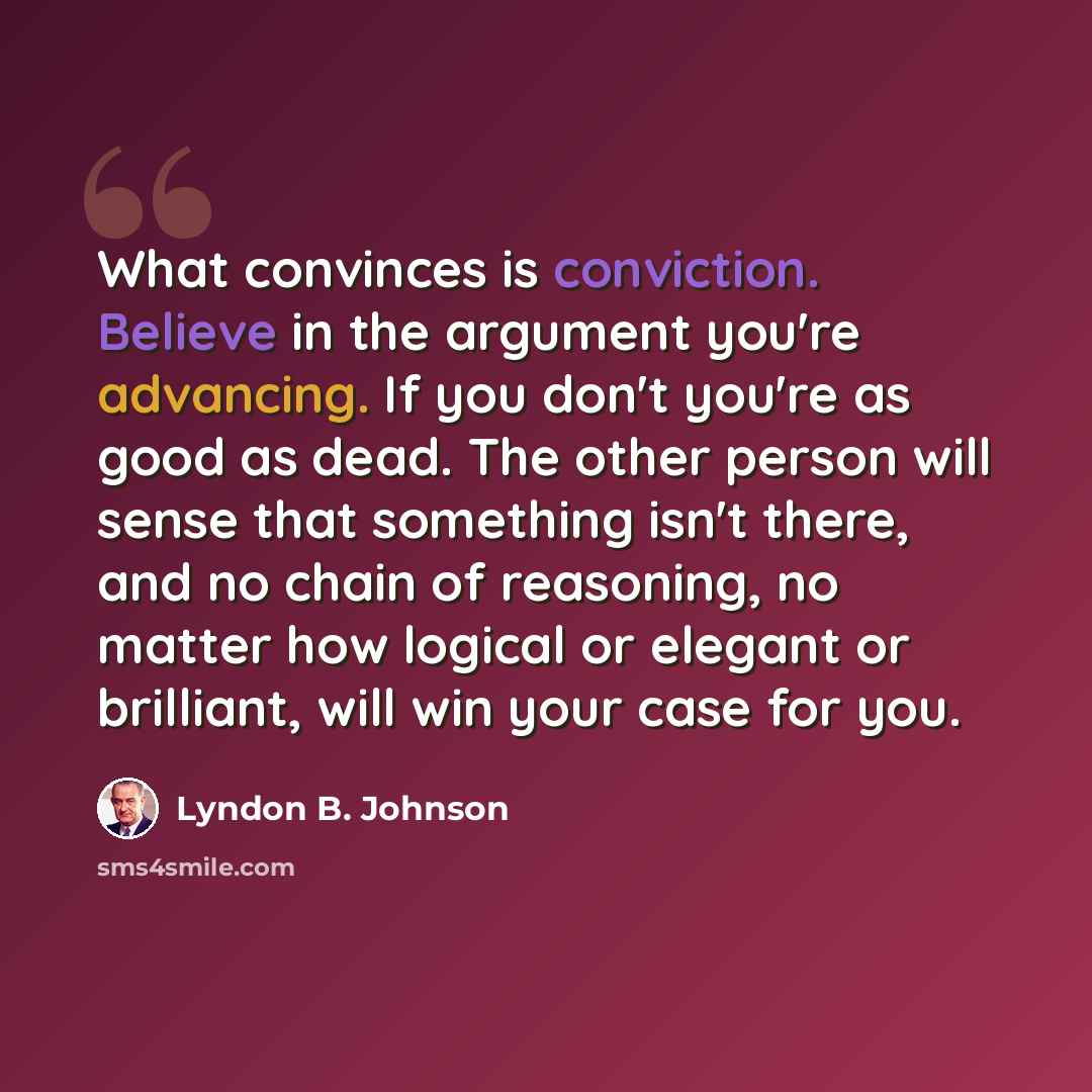 “What convinces is conviction. Believe in the argument you're advancing. If you don't you're as good as dead. The other person will sense that something isn't there, and no chain of reasoning, no matter how logical or elegant or brilliant, will win your case for you.” quote by Lyndon B. Johnson