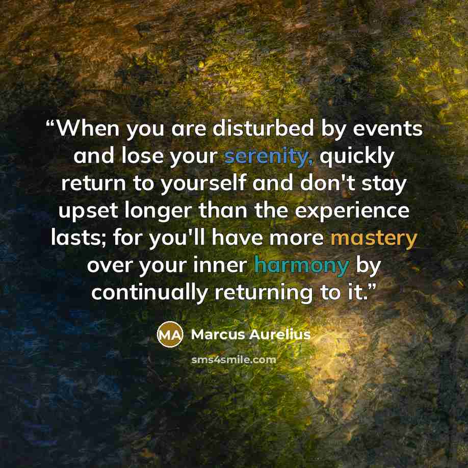 “When you are disturbed by events and lose your serenity, quickly return to yourself and don't stay upset longer than the experience lasts; for you'll have more mastery over your inner harmony by continually returning to it.” quote by Marcus Aurelius