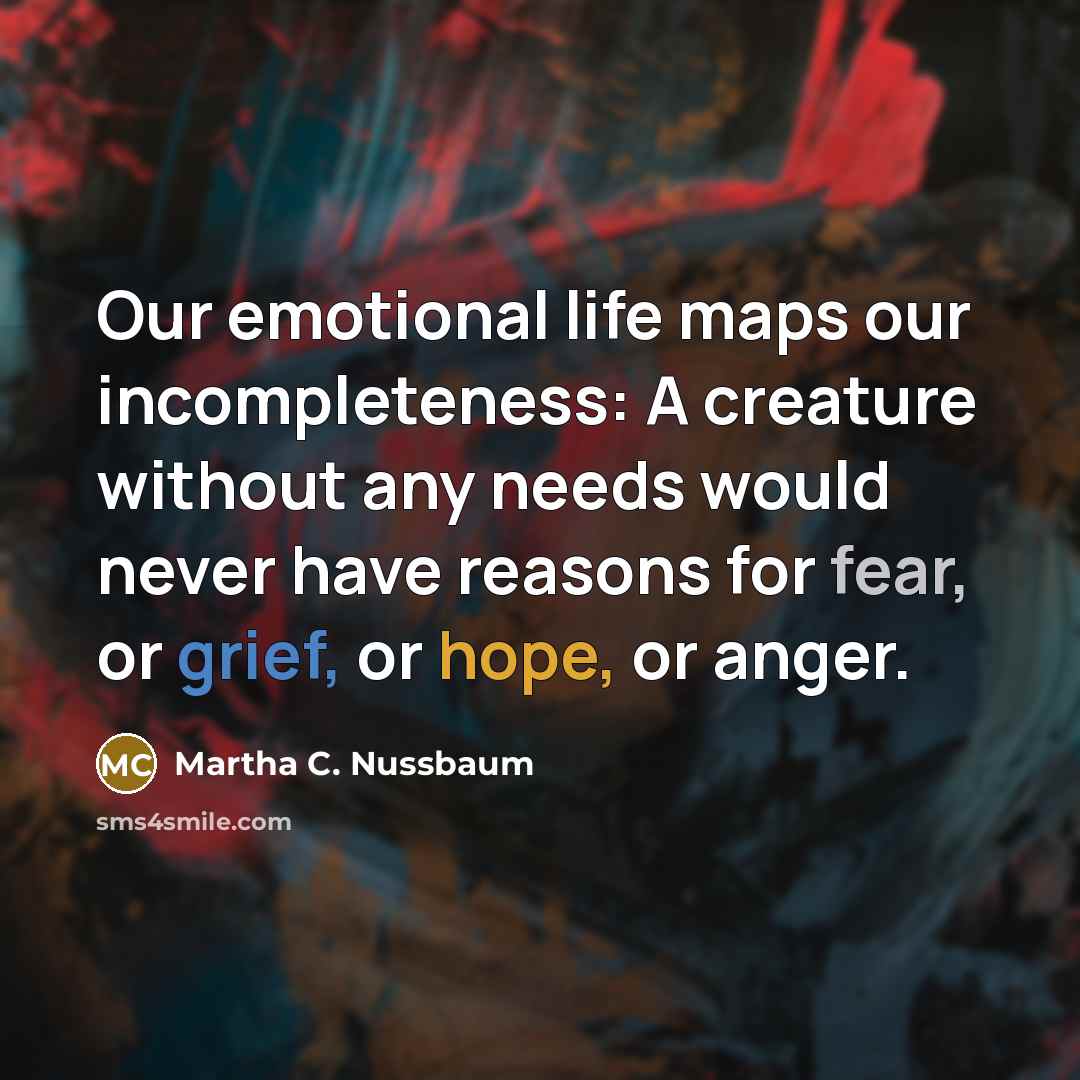 “Our emotional life maps our incompleteness: A creature without any needs would never have reasons for fear, or grief, or hope, or anger.” quote by Martha C. Nussbaum
