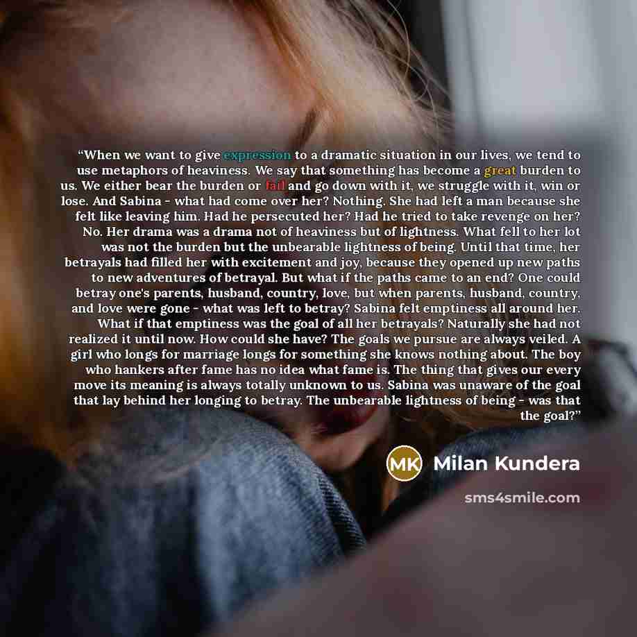 “When we want to give expression to a dramatic situation in our lives, we tend to use metaphors of heaviness. We say that something has become a great burden to us. We either bear the burden or fail and go down with it, we struggle with it, win or lose. And Sabina - what had come over her? Nothing…” quote by Milan Kundera