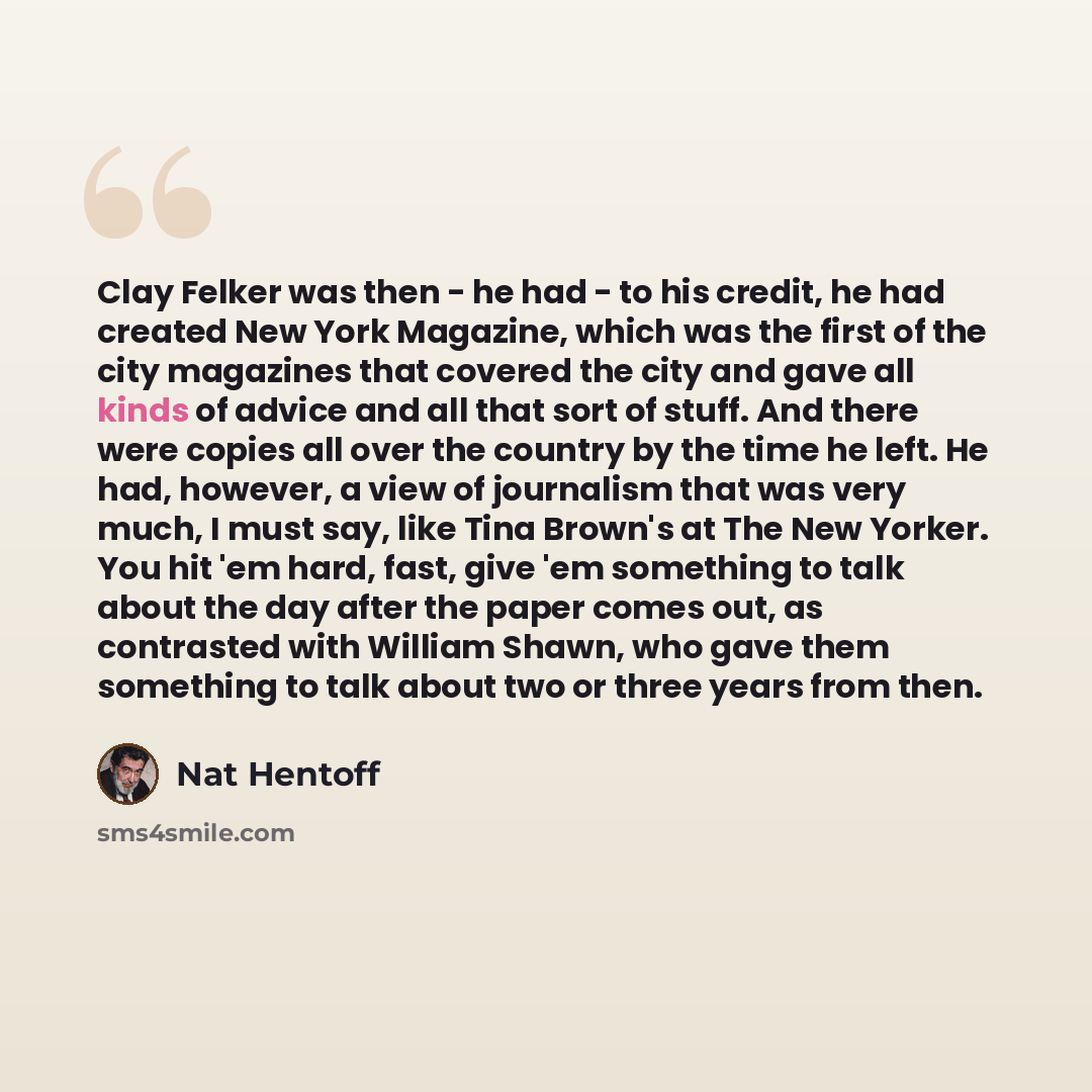 “Clay Felker was then - he had - to his credit, he had created New York Magazine, which was the first of the city magazines that covered the city and gave all kinds of advice and all that sort of stuff. And there were copies all over the country by the time he left. He had, however, a view of…” quote by Nat Hentoff