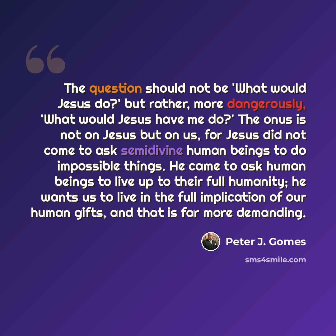 “The question should not be 'What would Jesus do?' but rather, more dangerously, 'What would Jesus have me do?' The onus is not on Jesus but on us, for Jesus did not come to ask semidivine human beings to do impossible things. He came to ask human beings to live up to their full humanity; he wants…” quote by Peter J. Gomes