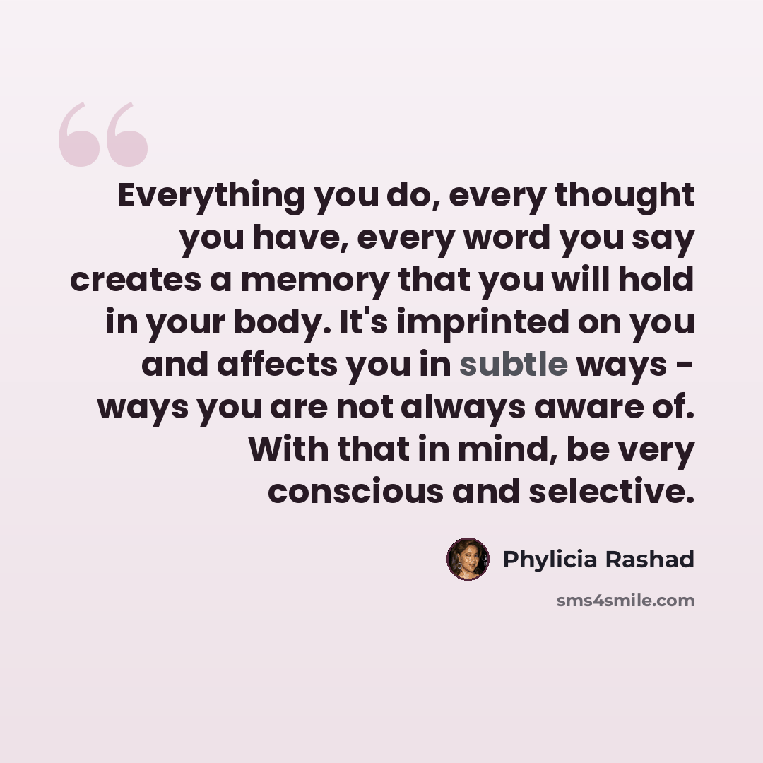 “Everything you do, every thought you have, every word you say creates a memory that you will hold in your body. It's imprinted on you and affects you in subtle ways - ways you are not always aware of. With that in mind, be very conscious and selective.” quote by Phylicia Rashad
