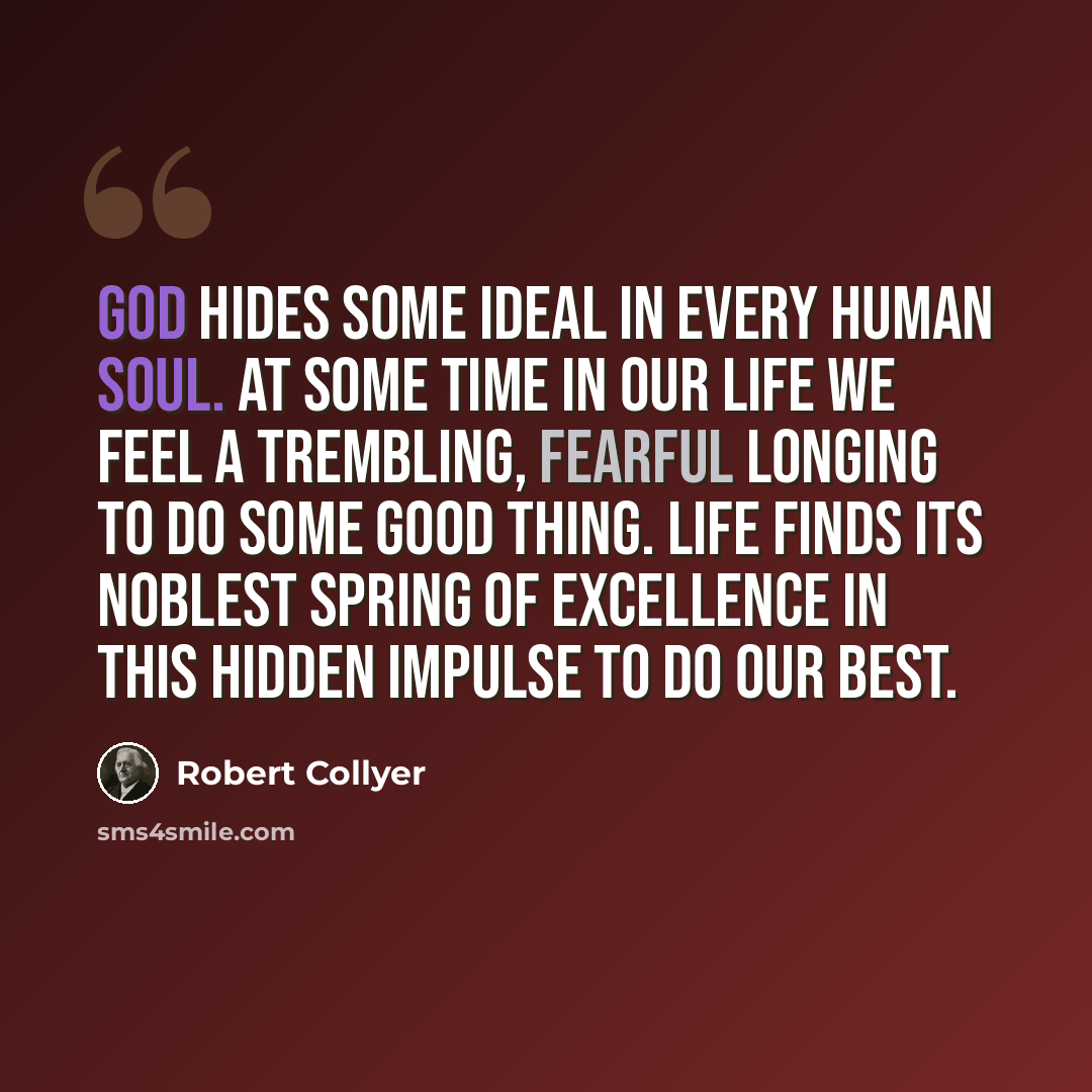 “God hides some ideal in every human soul. At some time in our life we feel a trembling, fearful longing to do some good thing. Life finds its noblest spring of excellence in this hidden impulse to do our best.” quote by Robert Collyer