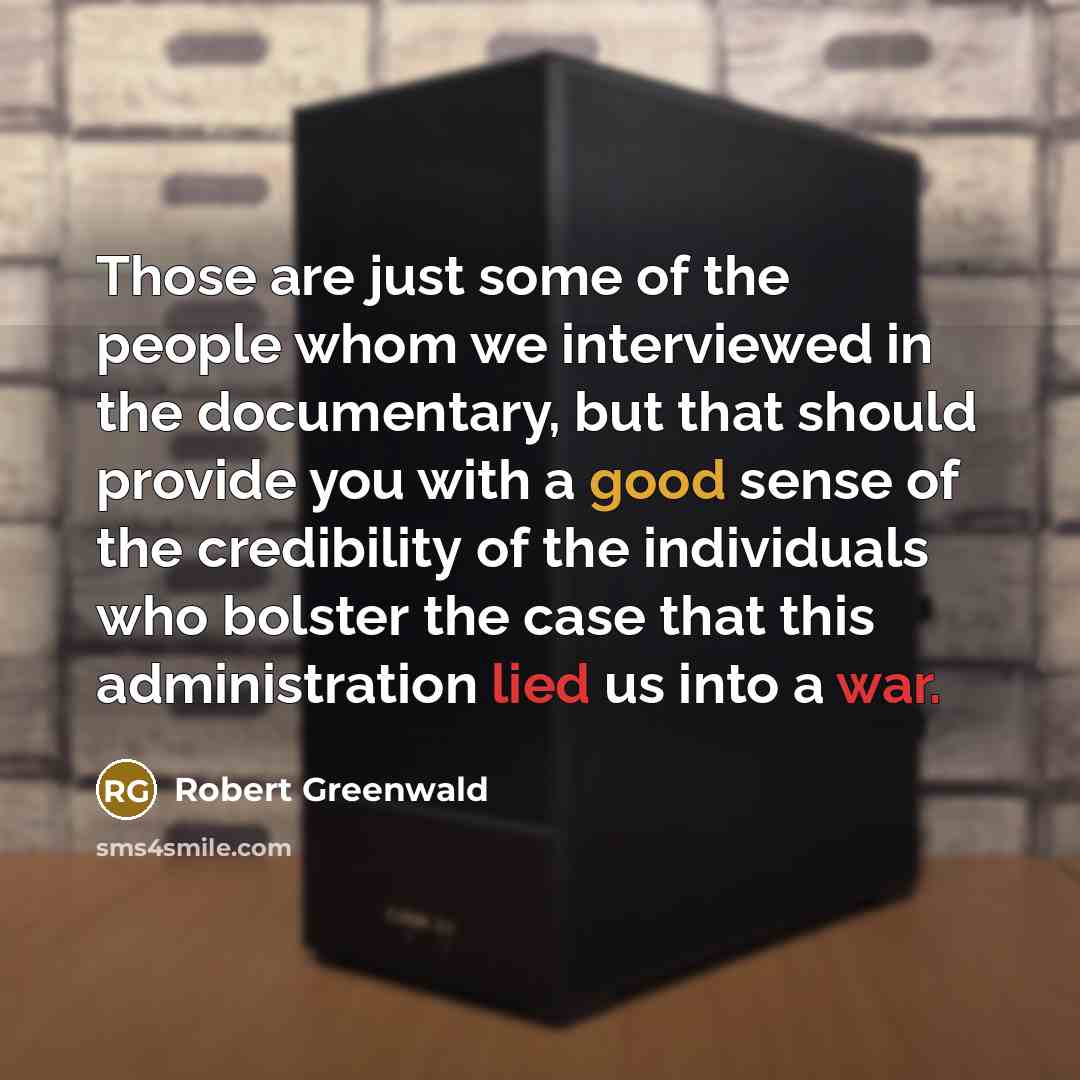 “Those are just some of the people whom we interviewed in the documentary, but that should provide you with a good sense of the credibility of the individuals who bolster the case that this administration lied us into a war.” quote by Robert Greenwald