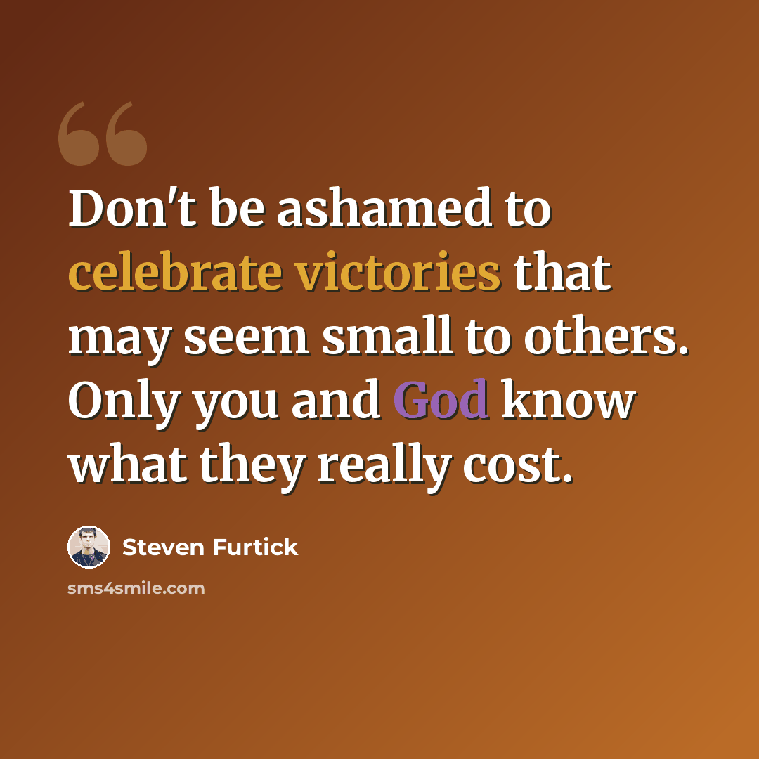 “Don't be ashamed to celebrate victories that may seem small to others. Only you and God know what they really cost.” quote by Steven Furtick