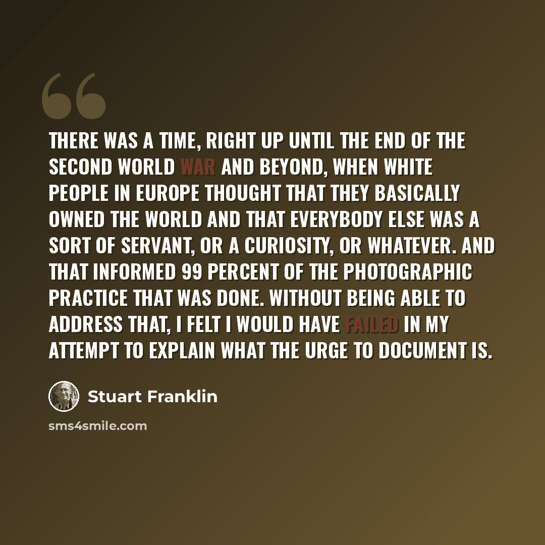 “There was a time, right up until the end of the Second World War and beyond, when white people in Europe thought that they basically owned the world and that everybody else was a sort of servant, or a curiosity, or whatever. And that informed 99 percent of the photographic practice that was done…” quote by Stuart Franklin