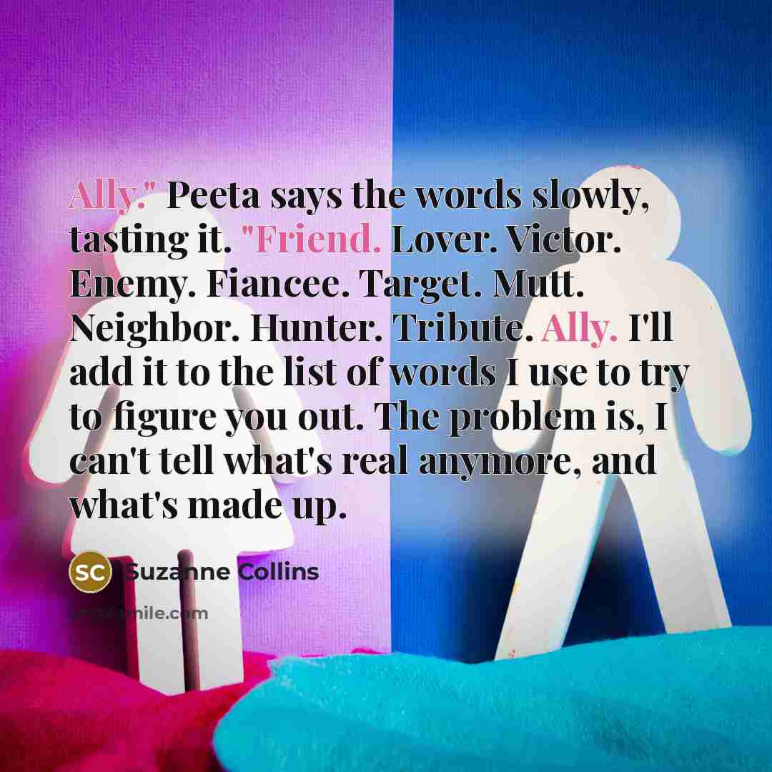 “Ally." Peeta says the words slowly, tasting it. "Friend. Lover. Victor. Enemy. Fiancee. Target. Mutt. Neighbor. Hunter. Tribute. Ally. I'll add it to the list of words I use to try to figure you out. The problem is, I can't tell what's real anymore, and what's made up.” quote by Suzanne Collins