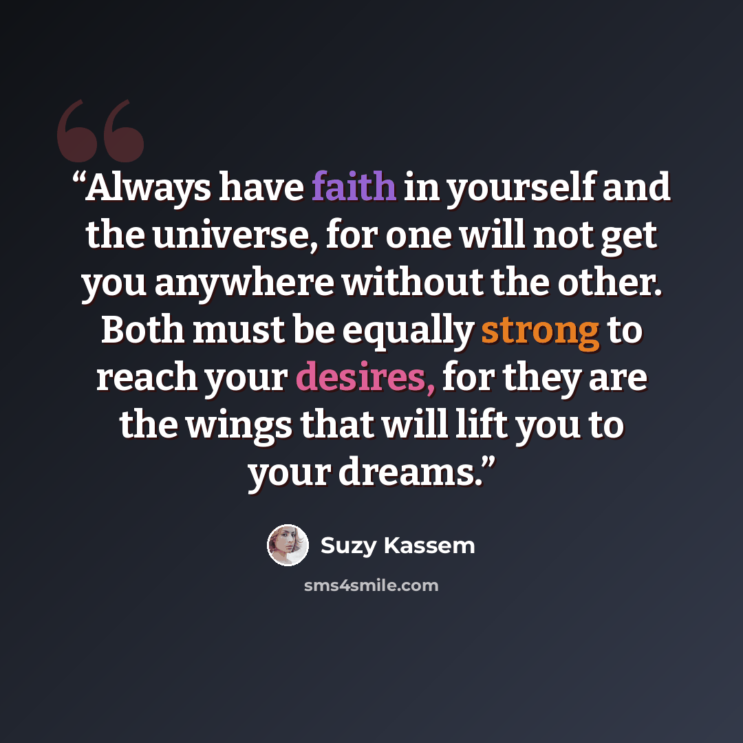 “Always have faith in yourself and the universe, for one will not get you anywhere without the other. Both must be equally strong to reach your desires, for they are the wings that will lift you to your dreams.” quote by Suzy Kassem