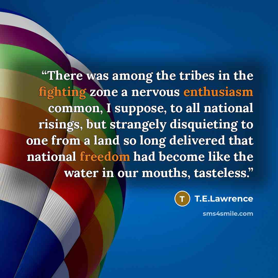“There was among the tribes in the fighting zone a nervous enthusiasm common, I suppose, to all national risings, but strangely disquieting to one from a land so long delivered that national freedom had become like the water in our mouths, tasteless.” quote by T.E.Lawrence