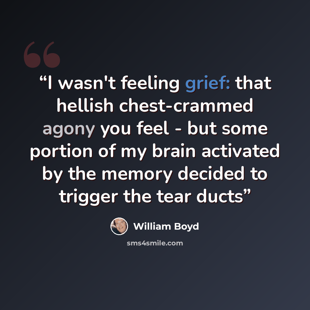 “I wasn't feeling grief: that hellish chest-crammed agony you feel - but some portion of my brain activated by the memory decided to trigger the tear ducts” quote by William Boyd