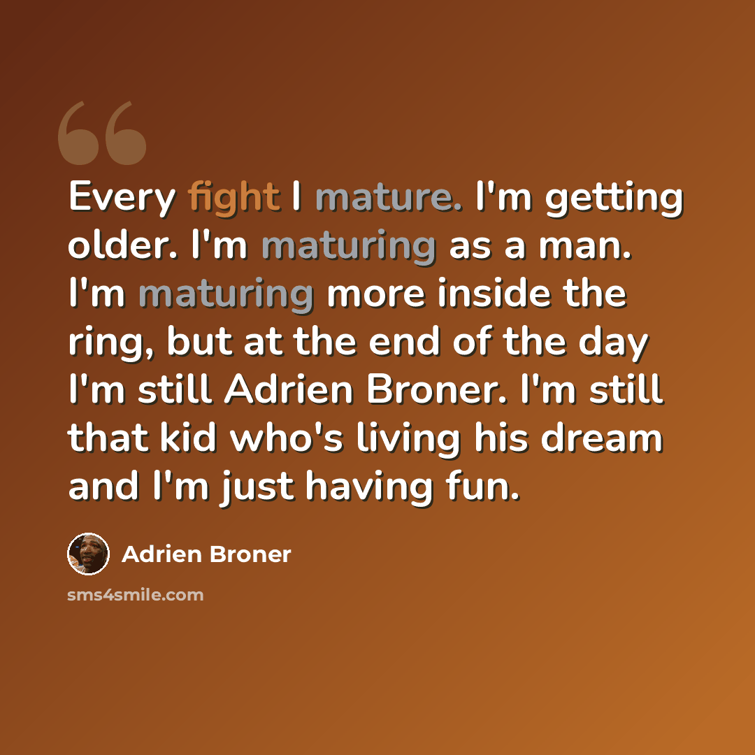 “Every fight I mature. I'm getting older. I'm maturing as a man. I'm maturing more inside the ring, but at the end of the day I'm still Adrien Broner. I'm still that kid who's living his dream and I'm just having fun.” quote by Adrien Broner