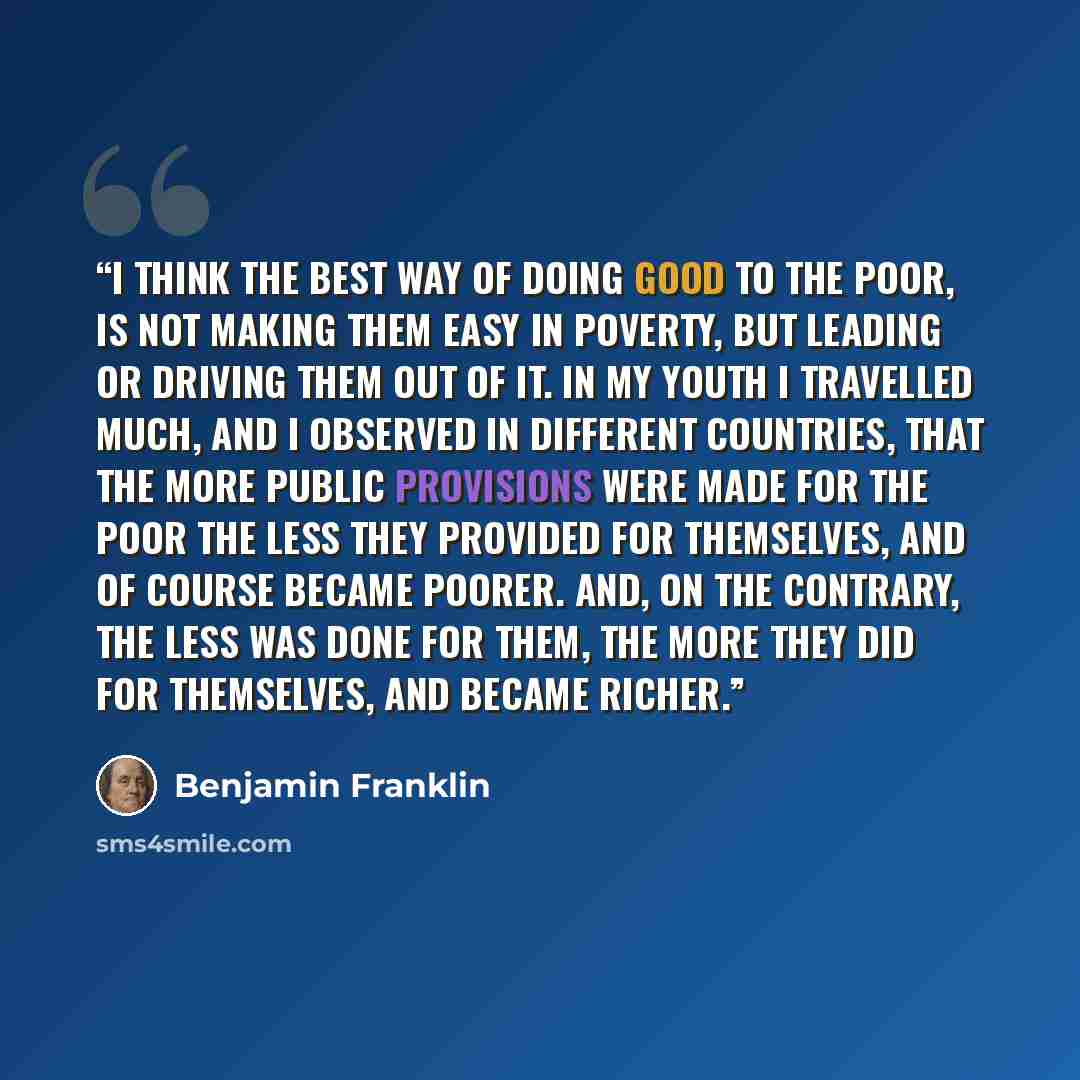 “I think the best way of doing good to the poor, is not making them easy in poverty, but leading or driving them out of it. In my youth I travelled much, and I observed in different countries, that the more public provisions were made for the poor the less they provided for themselves, and of…” quote by Benjamin Franklin