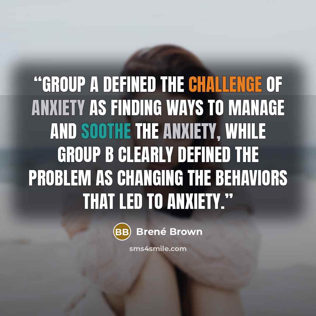 “Group A defined the challenge of anxiety as finding ways to manage and soothe the anxiety, while Group B clearly defined the problem as changing the behaviors that led to anxiety.” quote by Brené Brown