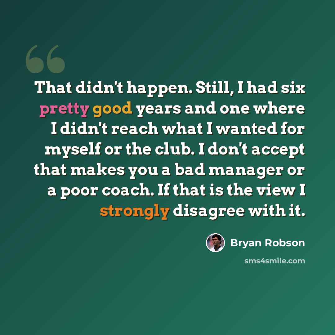 “That didn't happen. Still, I had six pretty good years and one where I didn't reach what I wanted for myself or the club. I don't accept that makes you a bad manager or a poor coach. If that is the view I strongly disagree with it.” quote by Bryan Robson