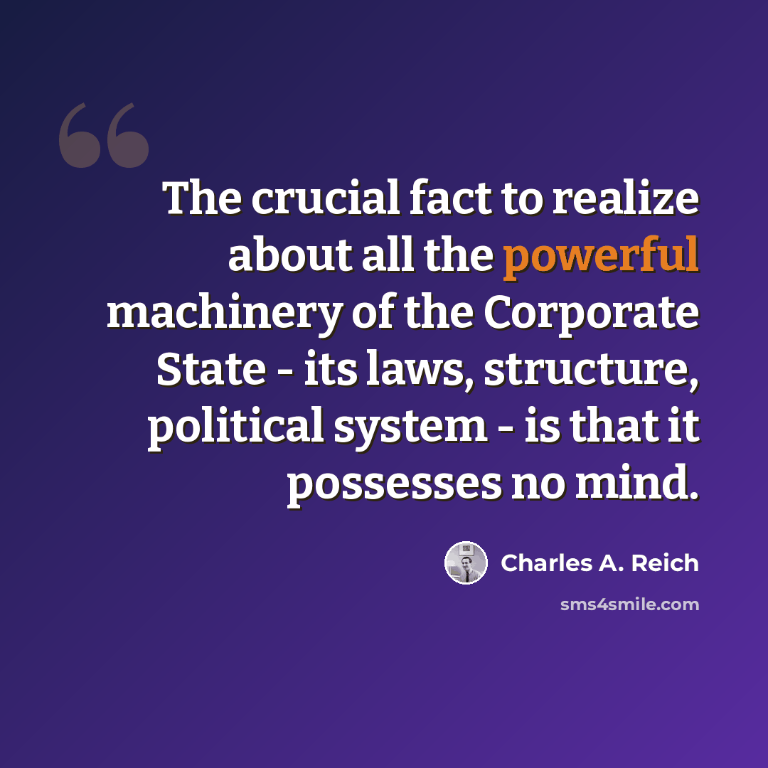 “The crucial fact to realize about all the powerful machinery of the Corporate State - its laws, structure, political system - is that it possesses no mind.” quote by Charles A. Reich