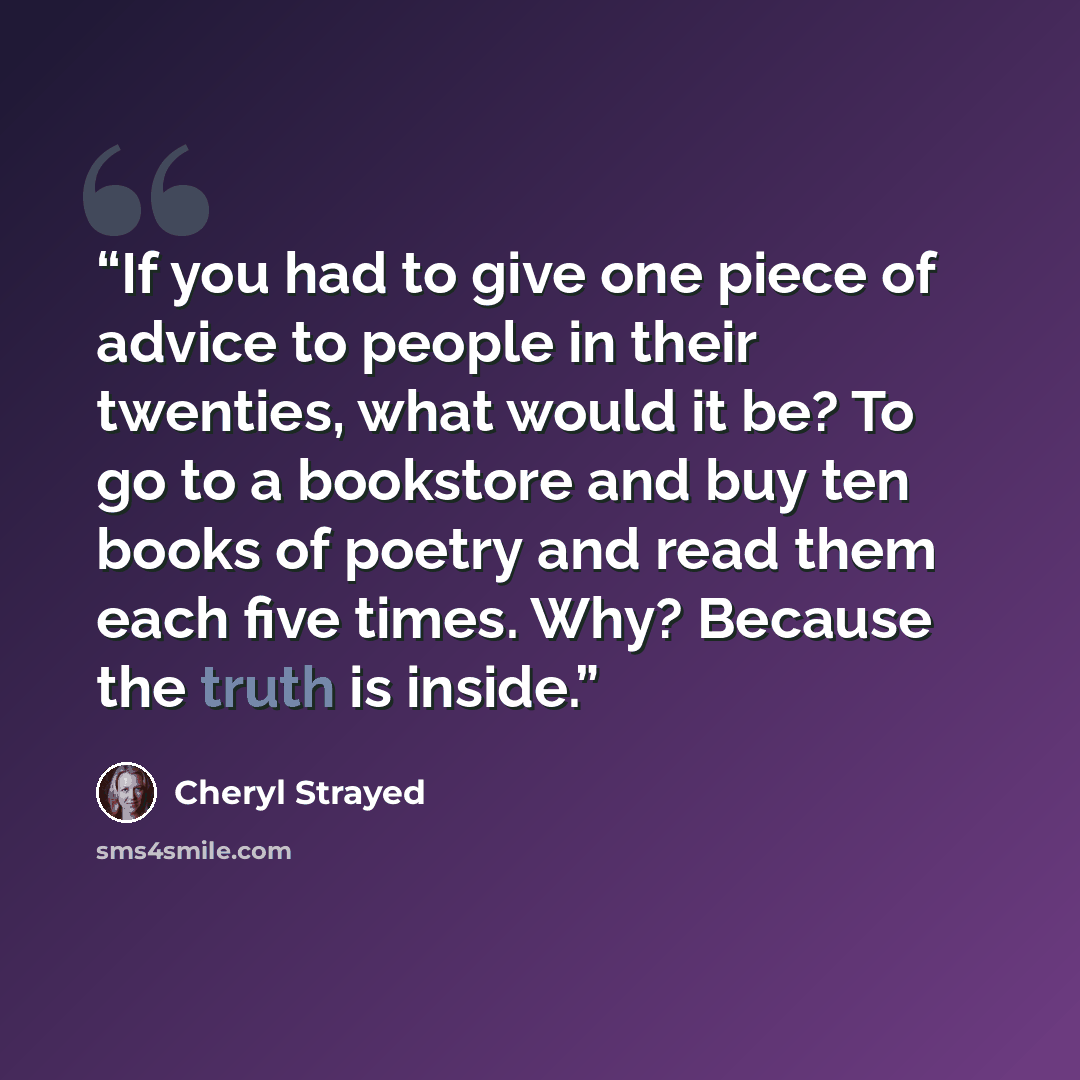 “If you had to give one piece of advice to people in their twenties, what would it be? To go to a bookstore and buy ten books of poetry and read them each five times. Why? Because the truth is inside.” quote by Cheryl Strayed