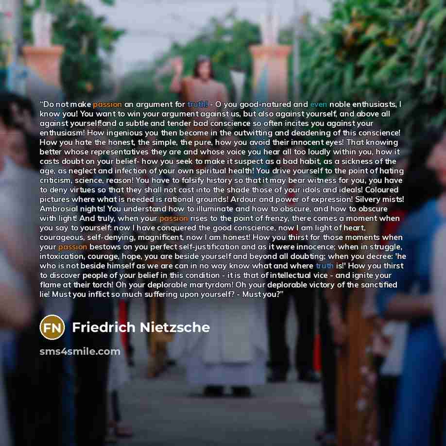 “Do not make passion an argument for truth! - O you good-natured and even noble enthusiasts, I know you! You want to win your argument against us, but also against yourself, and above all against yourself!and a subtle and tender bad conscience so often incites you against your enthusiasm! How…” quote by Friedrich Nietzsche