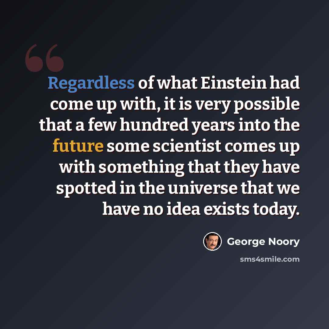 “Regardless of what Einstein had come up with, it is very possible that a few hundred years into the future some scientist comes up with something that they have spotted in the universe that we have no idea exists today.” quote by George Noory
