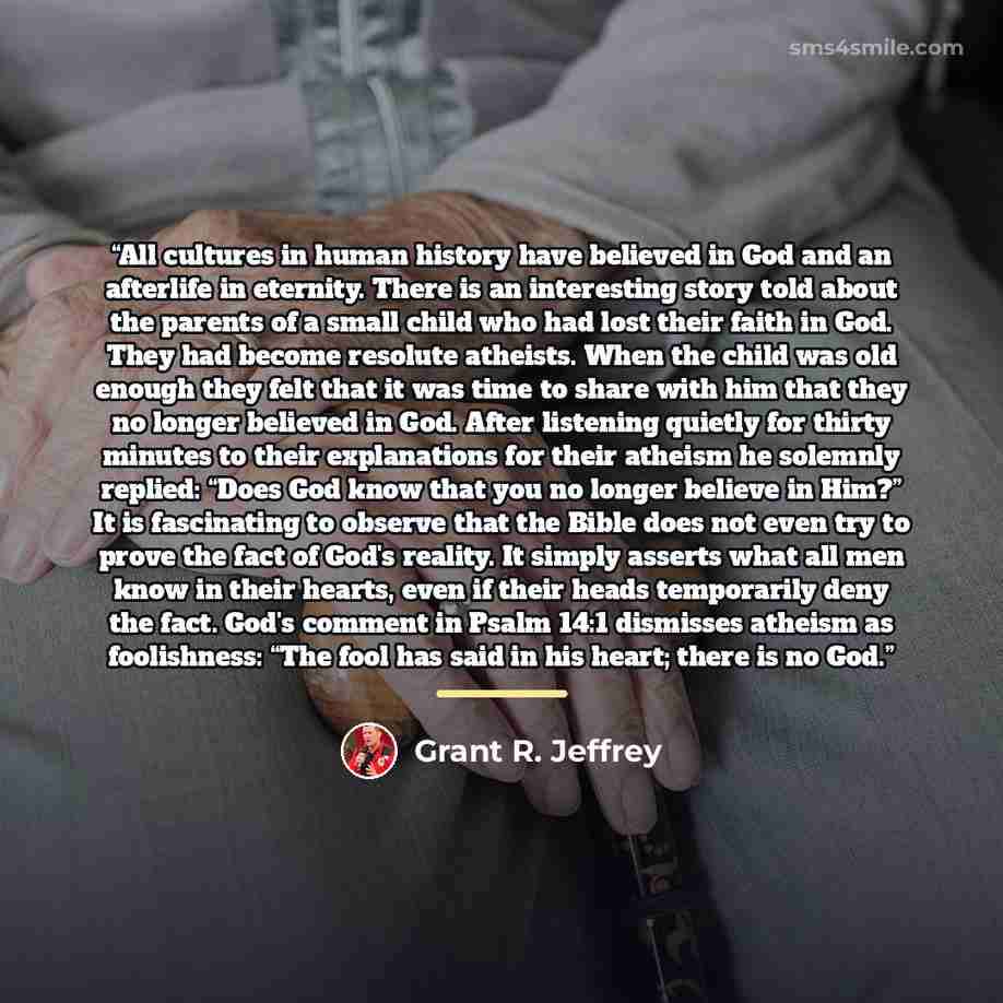 “All cultures in human history have believed in God and an afterlife in eternity. There is an interesting story told about the parents of a small child who had lost their faith in God. They had become resolute atheists. When the child was old enough they felt that it was time to share with him that…” quote by Grant R. Jeffrey