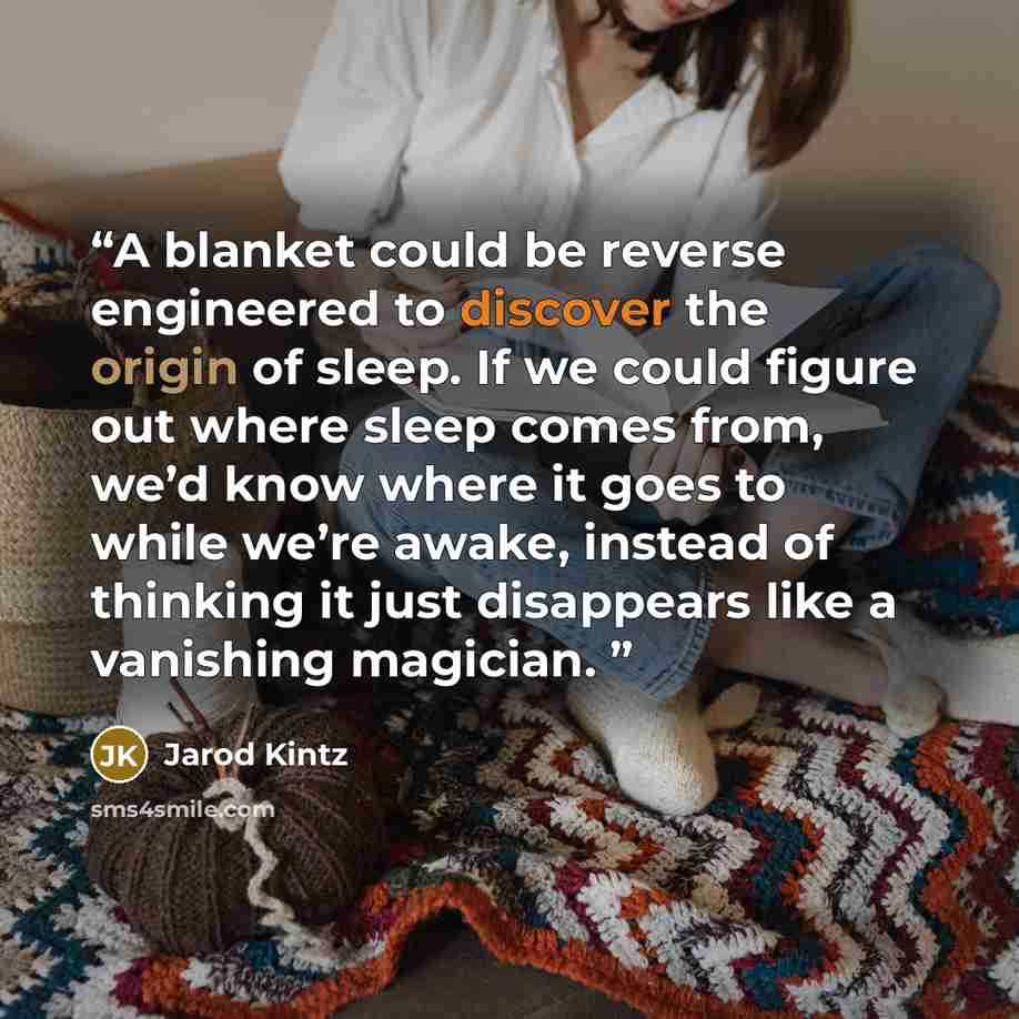 “A blanket could be reverse engineered to discover the origin of sleep. If we could figure out where sleep comes from, we’d know where it goes to while we’re awake, instead of thinking it just disappears like a vanishing magician.” quote by Jarod Kintz