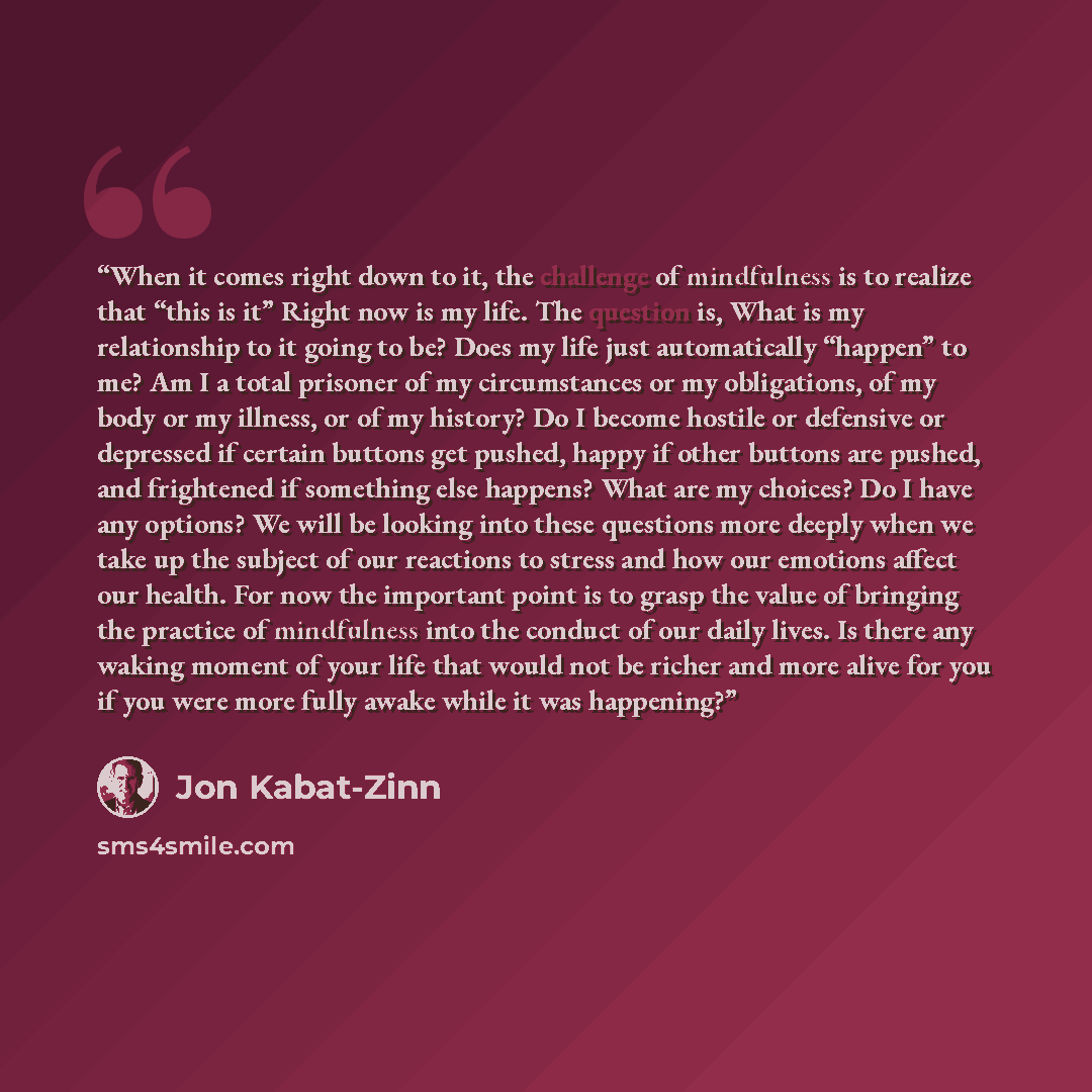 “When it comes right down to it, the challenge of mindfulness is to realize that “this is it” Right now is my life. The question is, What is my relationship to it going to be? Does my life just automatically “happen” to me? Am I a total prisoner of my circumstances or my obligations, of my body or…” quote by Jon Kabat-Zinn