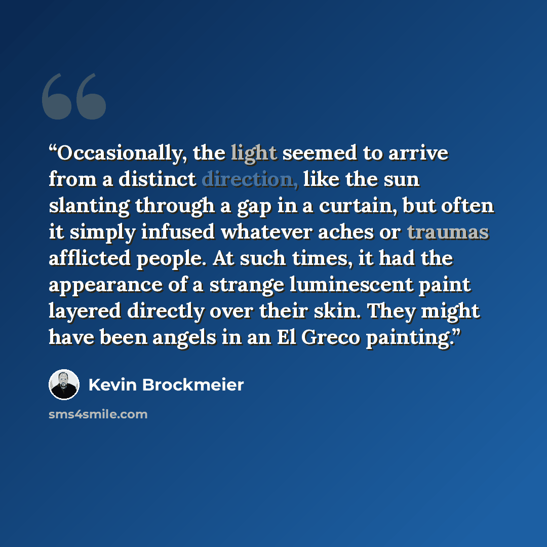 “Occasionally, the light seemed to arrive from a distinct direction, like the sun slanting through a gap in a curtain, but often it simply infused whatever aches or traumas afflicted people. At such times, it had the appearance of a strange luminescent paint layered directly over their skin. They…” quote by Kevin Brockmeier