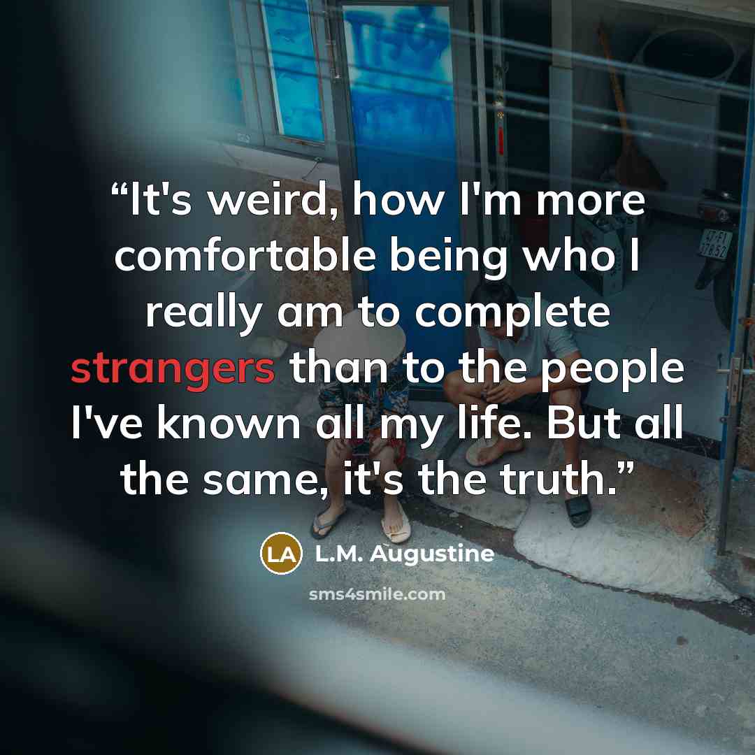 “It's weird, how I'm more comfortable being who I really am to complete strangers than to the people I've known all my life. But all the same, it's the truth.” quote by L.M. Augustine