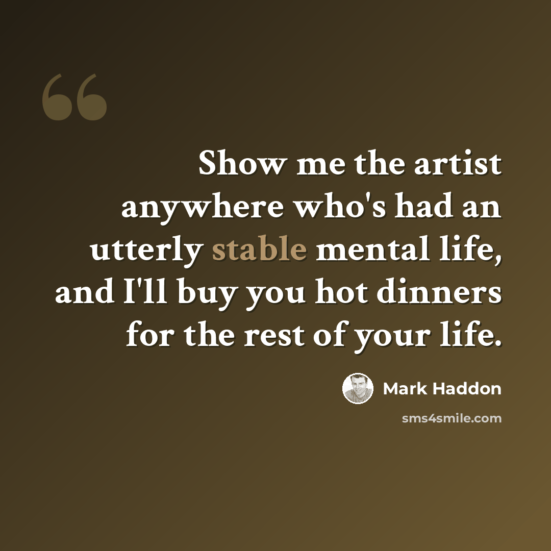“Show me the artist anywhere who's had an utterly stable mental life, and I'll buy you hot dinners for the rest of your life.” quote by Mark Haddon