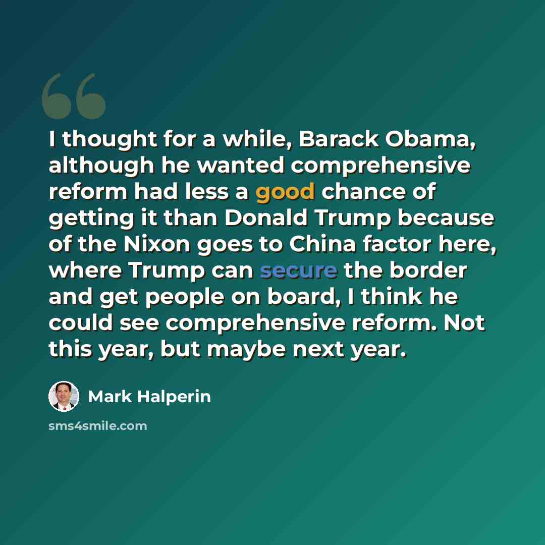 “I thought for a while, Barack Obama, although he wanted comprehensive reform had less a good chance of getting it than Donald Trump because of the Nixon goes to China factor here, where Trump can secure the border and get people on board, I think he could see comprehensive reform. Not this year…” quote by Mark Halperin