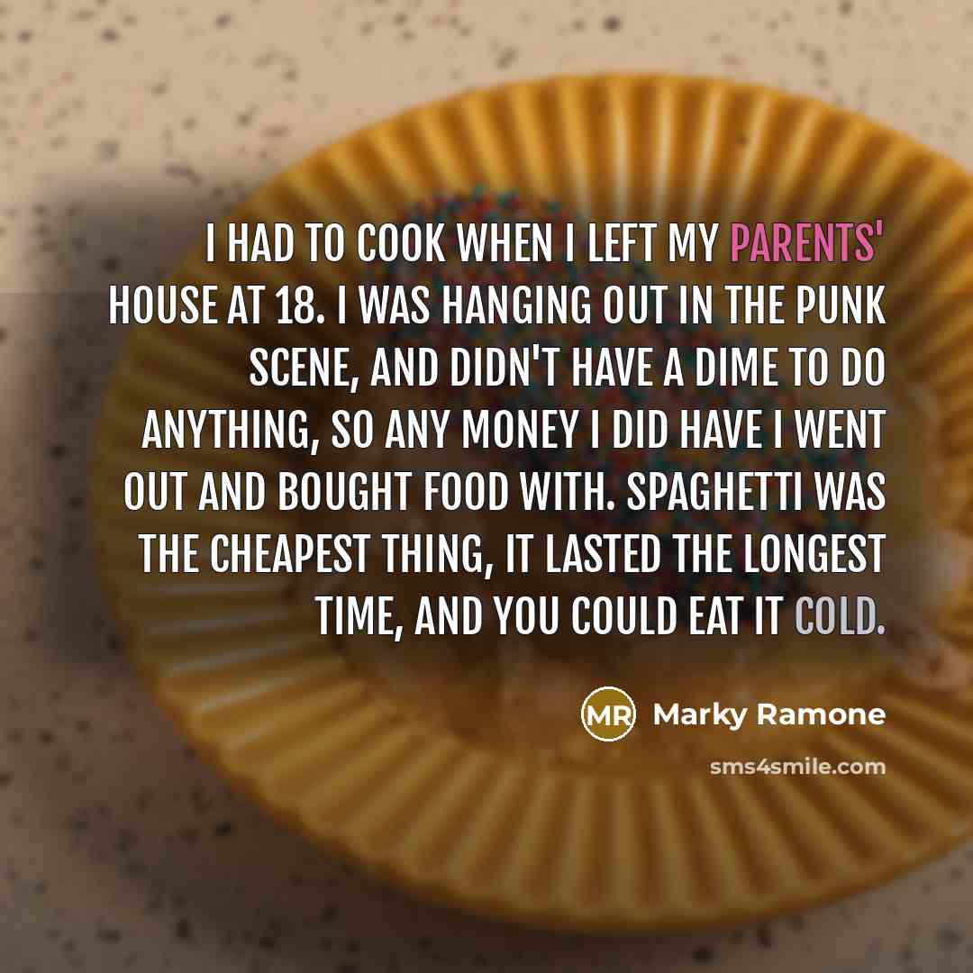 “I had to cook when I left my parents' house at 18. I was hanging out in the punk scene, and didn't have a dime to do anything, so any money I did have I went out and bought food with. Spaghetti was the cheapest thing, it lasted the longest time, and you could eat it cold.” quote by Marky Ramone