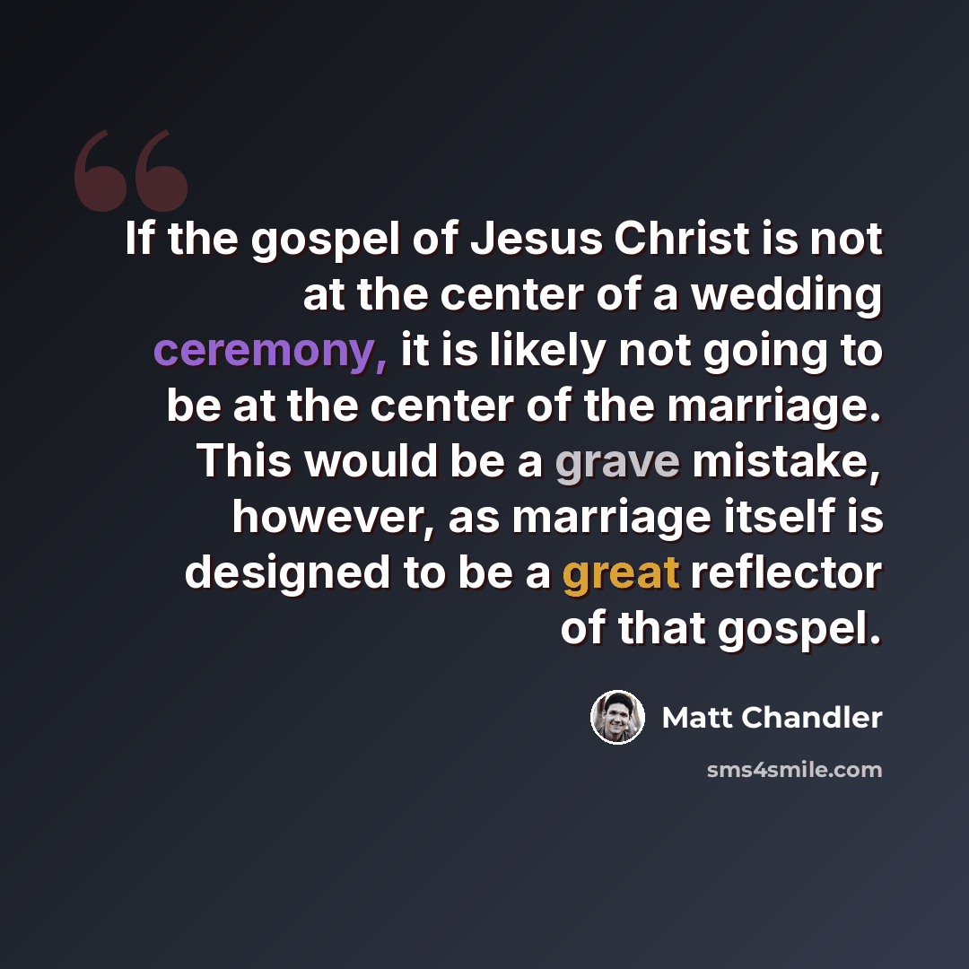 “If the gospel of Jesus Christ is not at the center of a wedding ceremony, it is likely not going to be at the center of the marriage. This would be a grave mistake, however, as marriage itself is designed to be a great reflector of that gospel.” quote by Matt Chandler