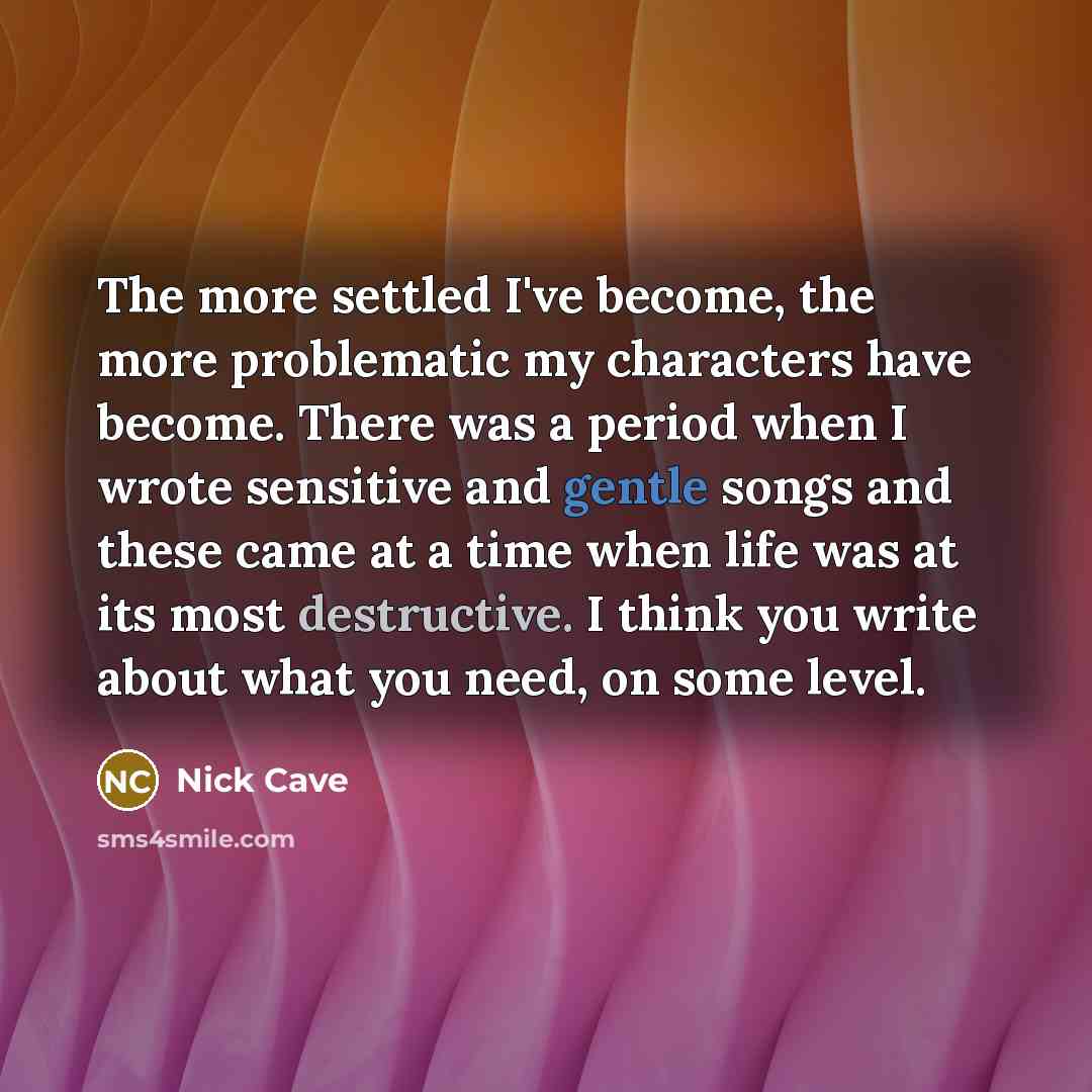 “The more settled I've become, the more problematic my characters have become. There was a period when I wrote sensitive and gentle songs and these came at a time when life was at its most destructive. I think you write about what you need, on some level.” quote by Nick Cave