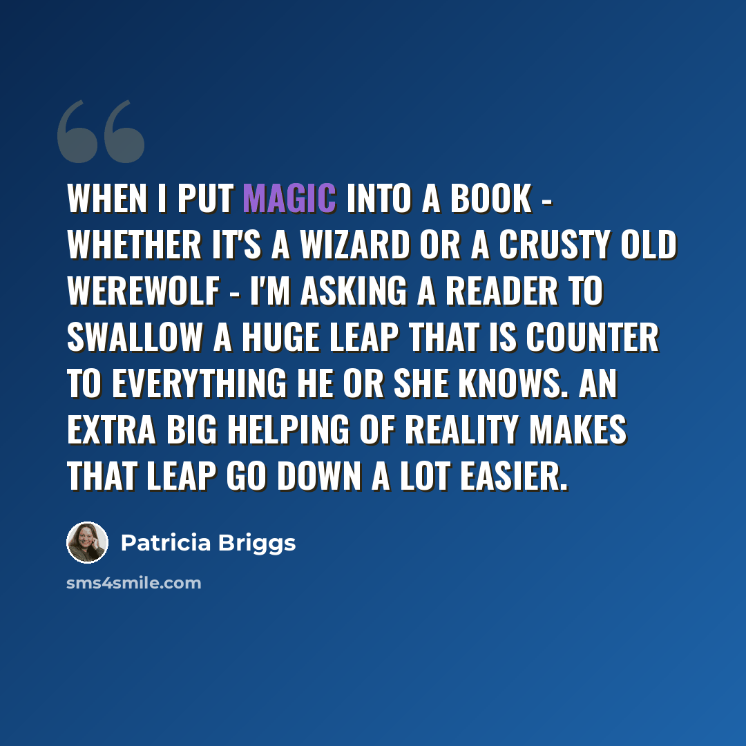 “When I put magic into a book - whether it's a wizard or a crusty old werewolf - I'm asking a reader to swallow a huge leap that is counter to everything he or she knows. An extra big helping of reality makes that leap go down a lot easier.” quote by Patricia Briggs
