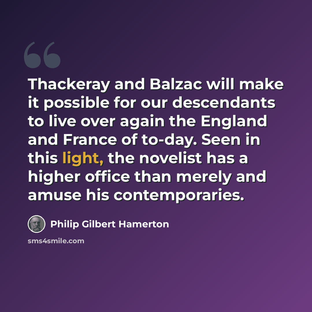 “Thackeray and Balzac will make it possible for our descendants to live over again the England and France of to-day. Seen in this light, the novelist has a higher office than merely and amuse his contemporaries.” quote by Philip Gilbert Hamerton