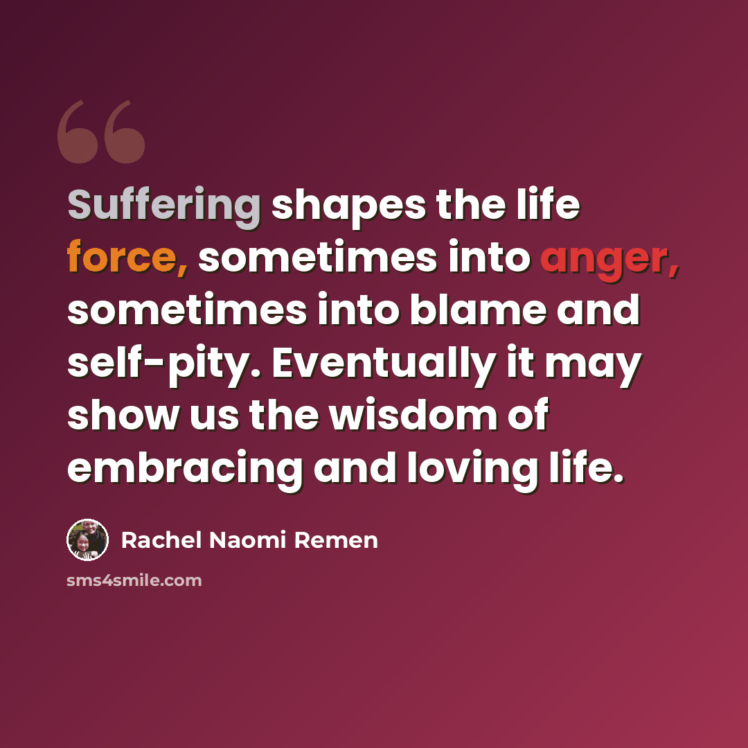 “Suffering shapes the life force, sometimes into anger, sometimes into blame and self-pity. Eventually it may show us the wisdom of embracing and loving life.” quote by Rachel Naomi Remen