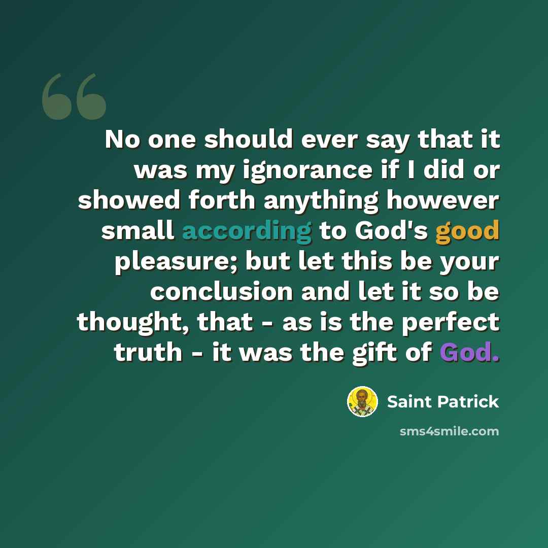 “No one should ever say that it was my ignorance if I did or showed forth anything however small according to God's good pleasure; but let this be your conclusion and let it so be thought, that - as is the perfect truth - it was the gift of God.” quote by Saint Patrick