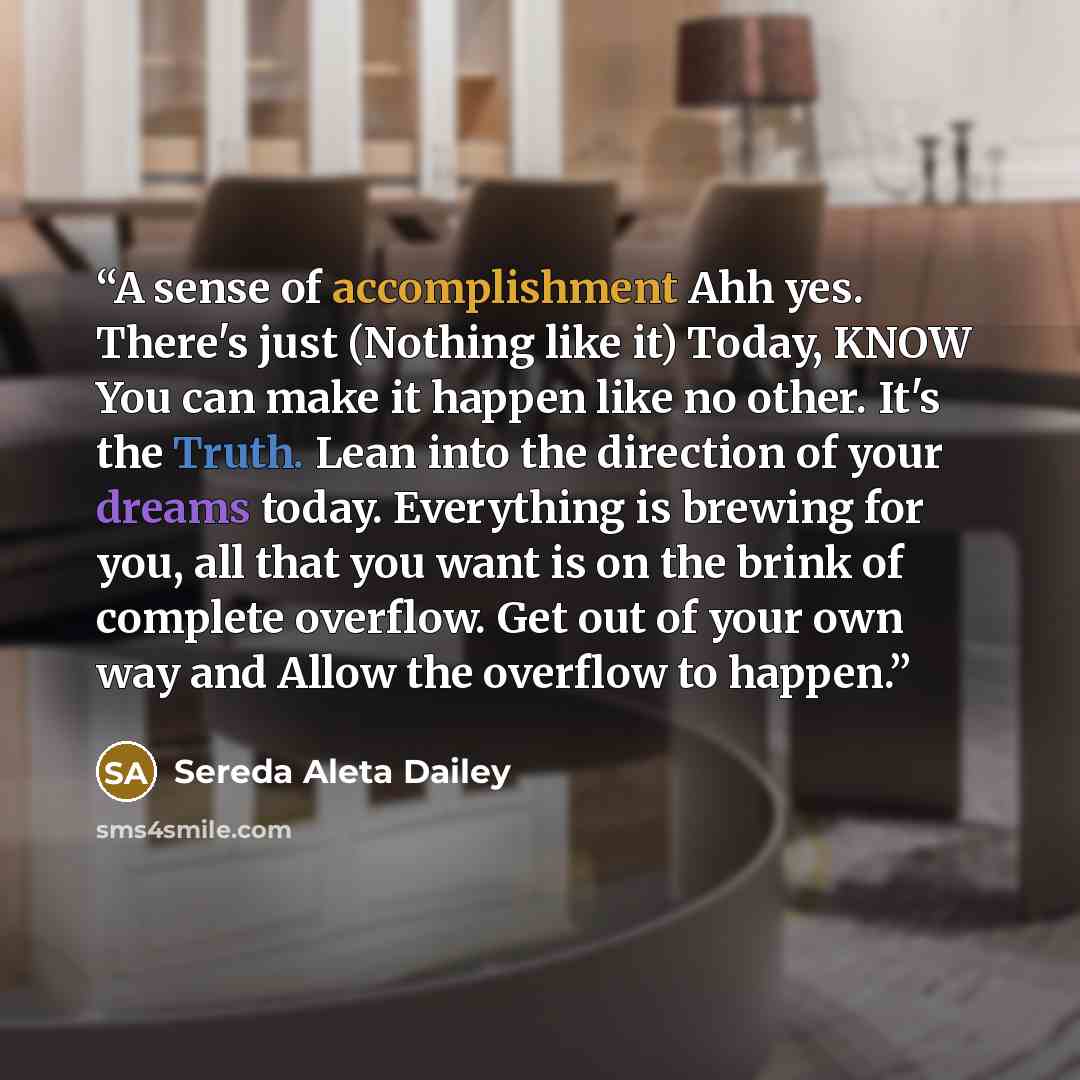 “A sense of accomplishment Ahh yes. There's just (Nothing like it) Today, KNOW You can make it happen like no other. It's the Truth. Lean into the direction of your dreams today. Everything is brewing for you, all that you want is on the brink of complete overflow. Get out of your own way and Allow…” quote by Sereda Aleta Dailey