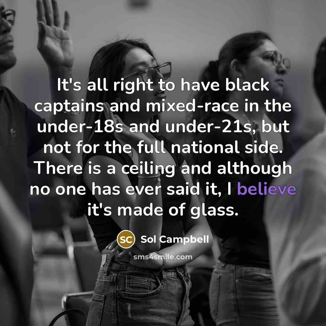“It's all right to have black captains and mixed-race in the under-18s and under-21s, but not for the full national side. There is a ceiling and although no one has ever said it, I believe it's made of glass.” quote by Sol Campbell