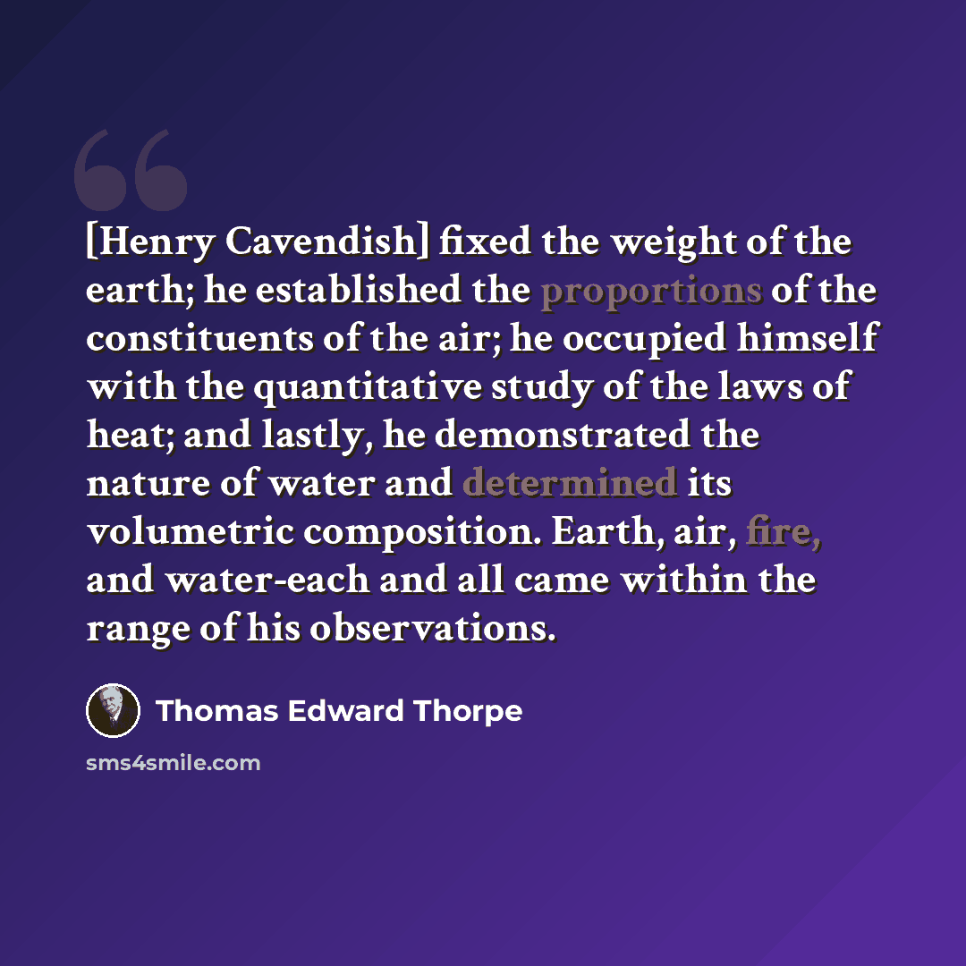 “[Henry Cavendish] fixed the weight of the earth; he established the proportions of the constituents of the air; he occupied himself with the quantitative study of the laws of heat; and lastly, he demonstrated the nature of water and determined its volumetric composition. Earth, air, fire, and…” quote by Thomas Edward Thorpe