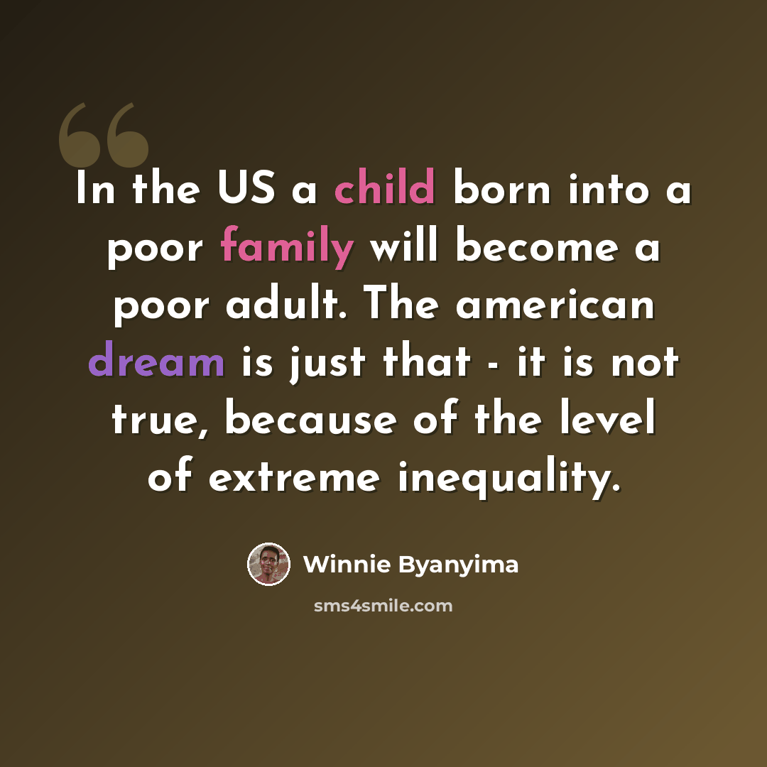 “In the US a child born into a poor family will become a poor adult. The american dream is just that - it is not true, because of the level of extreme inequality.” quote by Winnie Byanyima