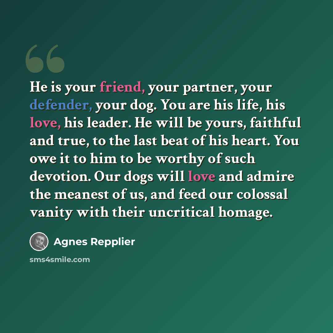 “He is your friend, your partner, your defender, your dog. You are his life, his love, his leader. He will be yours, faithful and true, to the last beat of his heart. You owe it to him to be worthy of such devotion. Our dogs will love and admire the meanest of us, and feed our colossal vanity with…” quote by Agnes Repplier