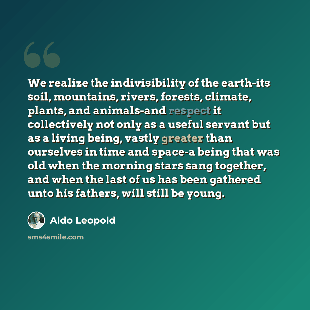 “We realize the indivisibility of the earth-its soil, mountains, rivers, forests, climate, plants, and animals-and respect it collectively not only as a useful servant but as a living being, vastly greater than ourselves in time and space-a being that was old when the morning stars sang together…” quote by Aldo Leopold