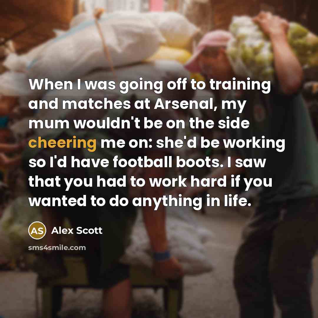 “When I was going off to training and matches at Arsenal, my mum wouldn't be on the side cheering me on: she'd be working so I'd have football boots. I saw that you had to work hard if you wanted to do anything in life.” quote by Alex Scott