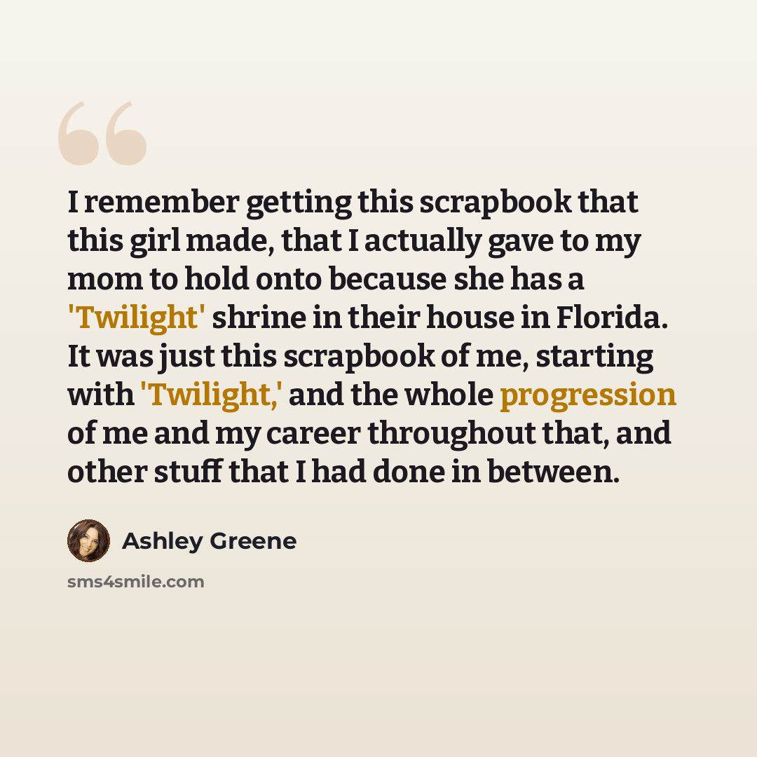“I remember getting this scrapbook that this girl made, that I actually gave to my mom to hold onto because she has a 'Twilight' shrine in their house in Florida. It was just this scrapbook of me, starting with 'Twilight,' and the whole progression of me and my career throughout that, and other…” quote by Ashley Greene