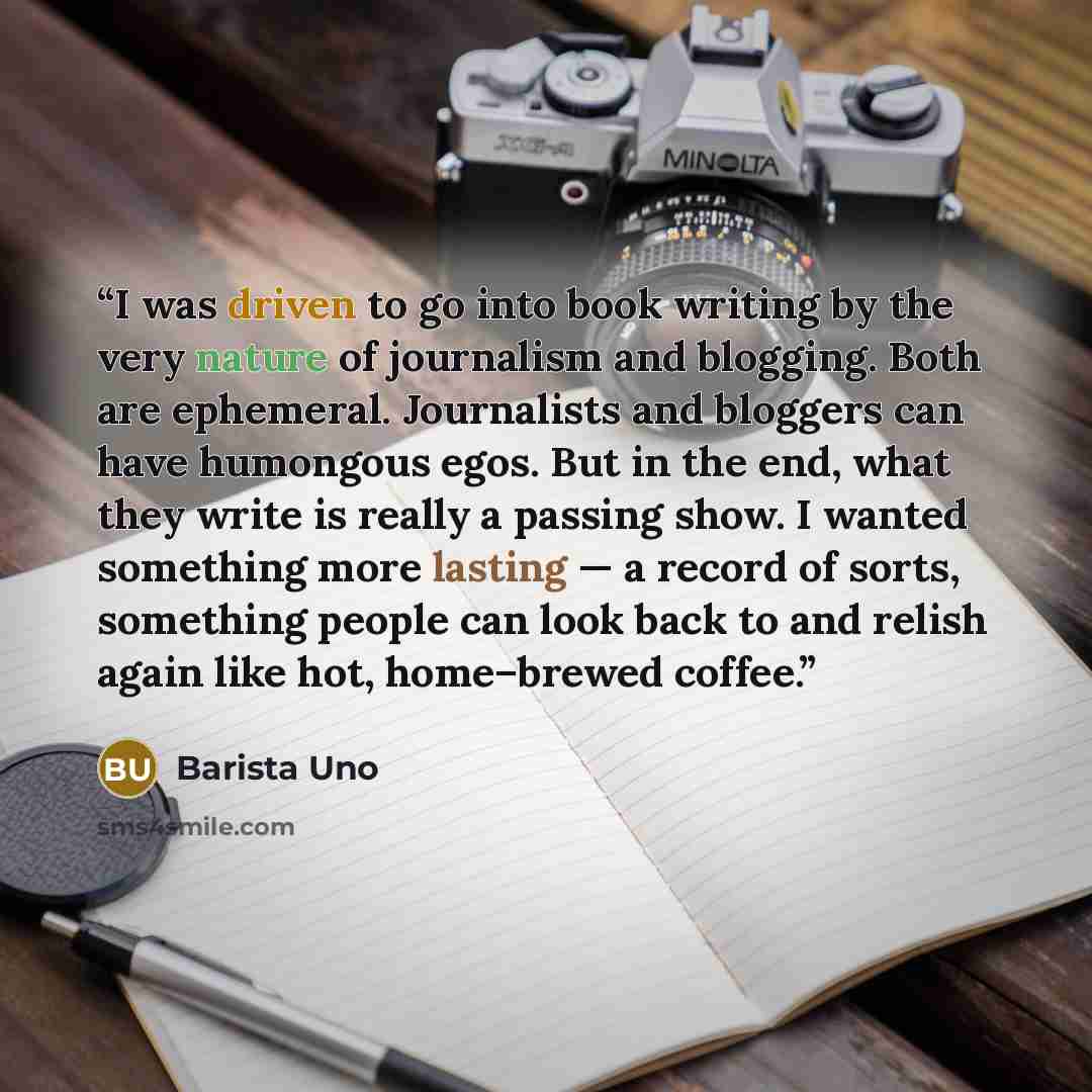 “I was driven to go into book writing by the very nature of journalism and blogging. Both are ephemeral. Journalists and bloggers can have humongous egos. But in the end, what they write is really a passing show. I wanted something more lasting — a record of sorts, something people can look back to…” quote by Barista Uno