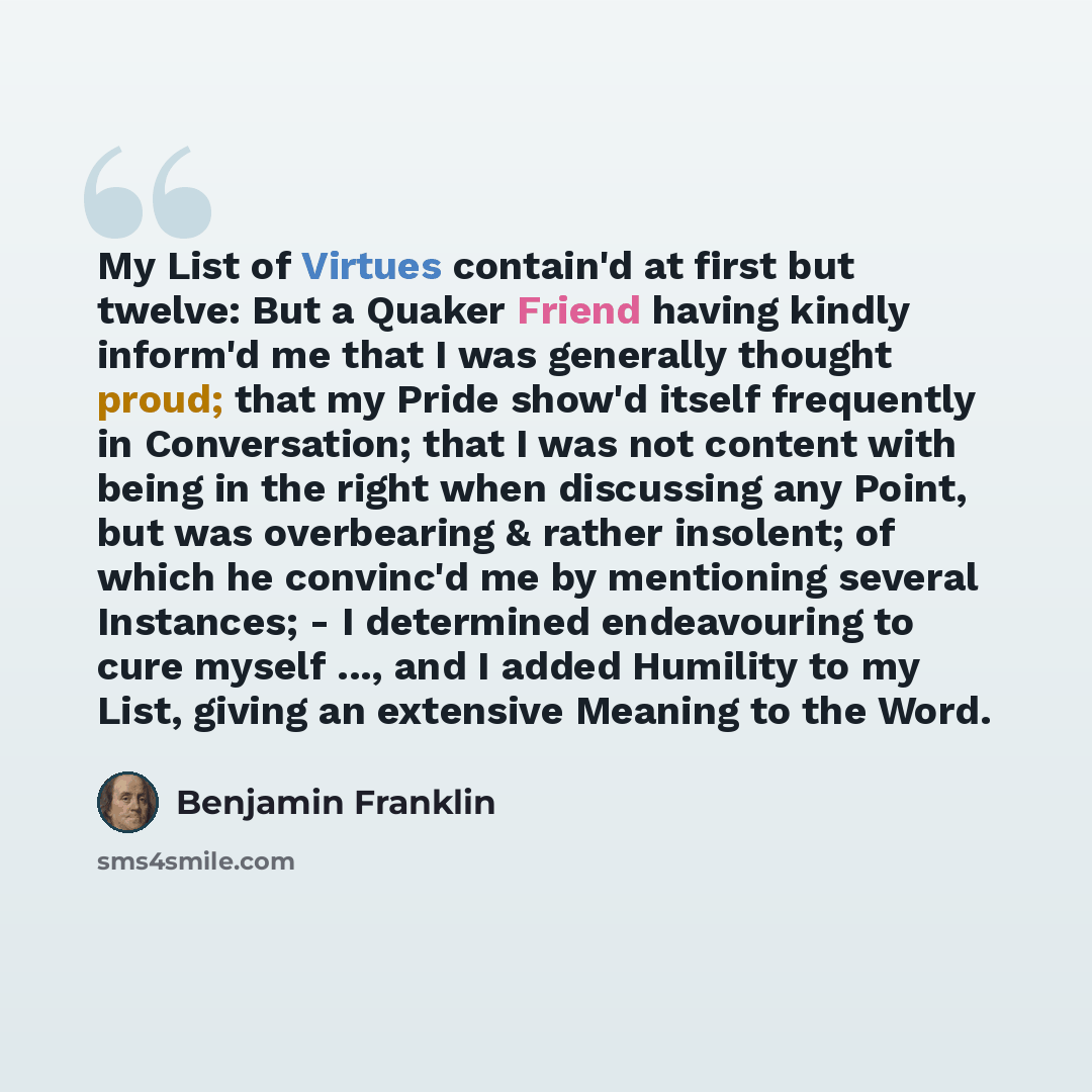 “My List of Virtues contain'd at first but twelve: But a Quaker Friend having kindly inform'd me that I was generally thought proud; that my Pride show'd itself frequently in Conversation; that I was not content with being in the right when discussing any Point, but was overbearing & rather…” quote by Benjamin Franklin