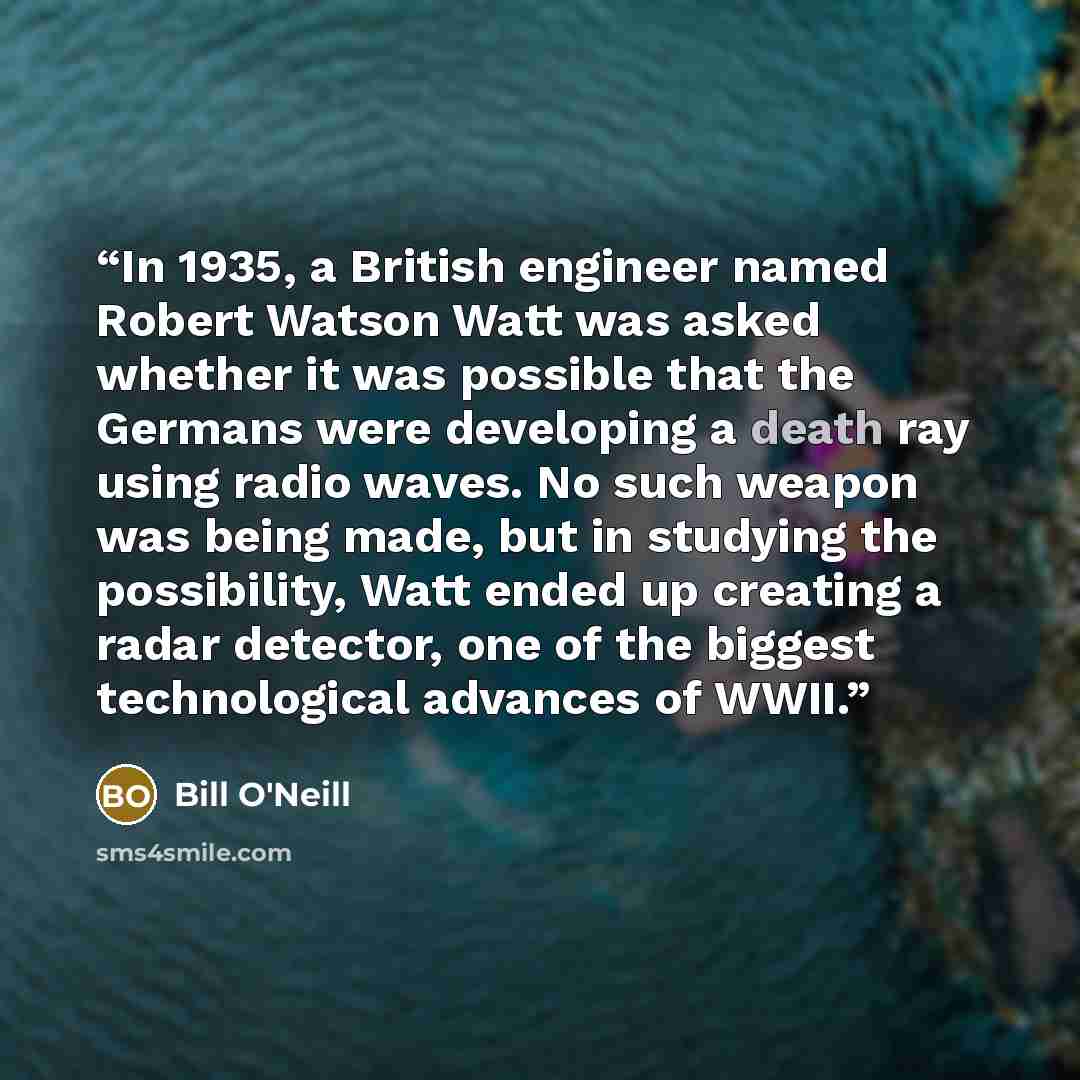 “In 1935, a British engineer named Robert Watson Watt was asked whether it was possible that the Germans were developing a death ray using radio waves. No such weapon was being made, but in studying the possibility, Watt ended up creating a radar detector, one of the biggest technological advances…” quote by Bill O'Neill