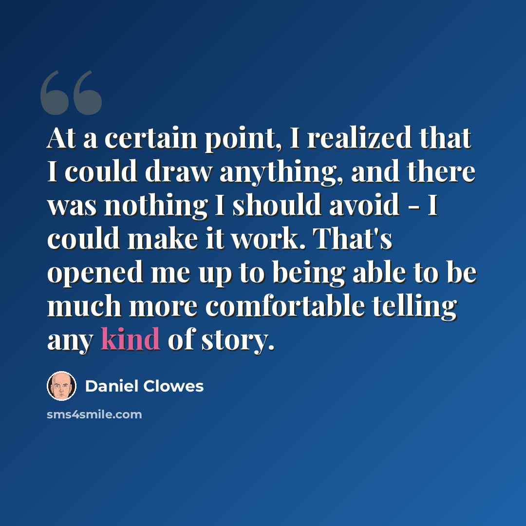 “At a certain point, I realized that I could draw anything, and there was nothing I should avoid - I could make it work. That's opened me up to being able to be much more comfortable telling any kind of story.” quote by Daniel Clowes